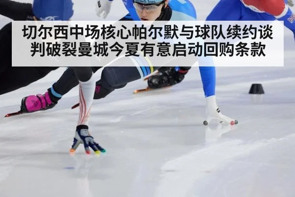 切尔西中场核心帕尔默与球队续约谈判破裂曼城今夏有意启动回购条款
