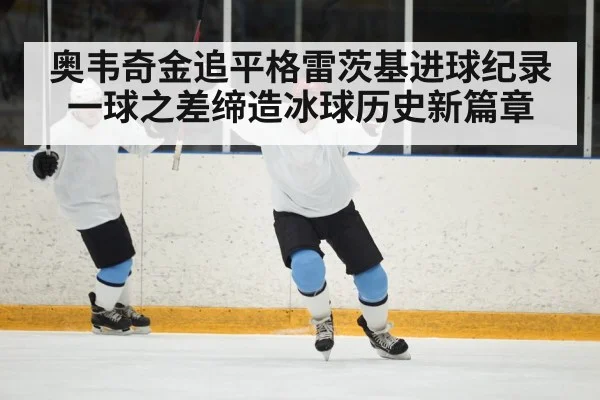 奥韦奇金追平格雷茨基进球纪录 一球之差缔造冰球历史新篇章