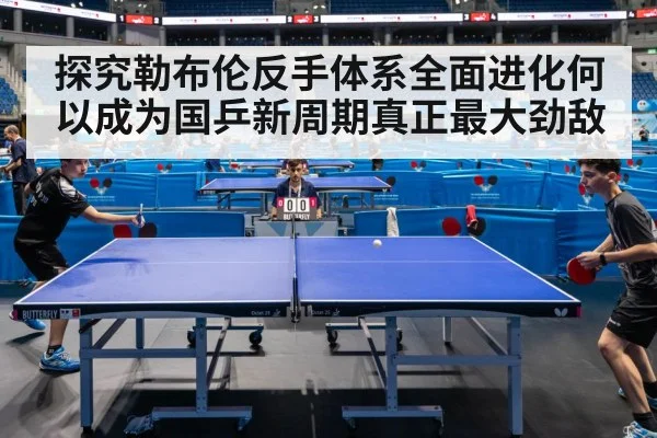 探究勒布伦反手体系全面进化何以成为国乒新周期真正最大劲敌