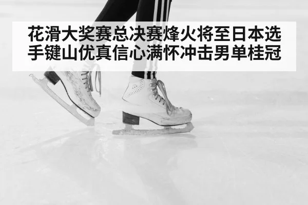 花滑大奖赛总决赛烽火将至日本选手键山优真信心满怀冲击男单桂冠
