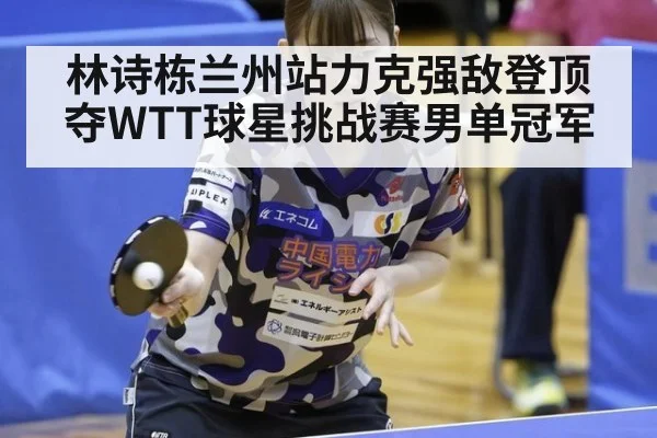 林诗栋兰州站力克强敌登顶夺WTT球星挑战赛男单冠军